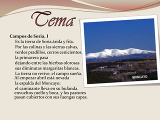 TemaCampos de Soria, I     Es la tierra de Soria árida y fría.     Por las colinas y las sierras calvas,      verdes pradillos, cerros cenicientos,     la primavera pasa      dejando entre las hierbas olorosas      sus diminutas margaritas blancas.      La tierra no revive, el campo sueña.       Al empezar abril está nevada      la espalda del Moncayo;      el caminante lleva en su bufanda. envueltos cuello y boca, y los pastores pasan cubiertos con sus luengas capas.