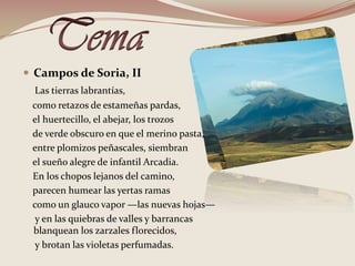 TemaCampos de Soria, IILas tierras labrantías,     como retazos de estameñas pardas,     el huertecillo, el abejar, los trozos     de verde obscuro en que el merino pasta,     entre plomizos peñascales, siembran     el sueño alegre de infantil Arcadia.     En los chopos lejanos del camino,     parecen humear las yertas ramas     como un glauco vapor —las nuevas hojas—     y en las quiebras de valles y barrancas blanquean los zarzales florecidos,      y brotan las violetas perfumadas. 