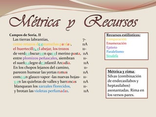 Métrica  y  Recursos Campos de Soria, IILas tierras labrantías,                                   7-como retazos de estameñas pardas,           11Ael huertecillo, el abejar, los trozos              11-    de verde obscuro en que el merino pasta,  11A    entre plomizos peñascales, siembran         11-    el sueño alegre de infantil Arcadia.             11A    En los chopos lejanos del camino,               11-         parecen humear las yertas ramas                11A    como un glauco vapor -las nuevas hojas-   11-y en las quiebras de valles y barrancas       11A     blanquean los zarzales florecidos,             11-     y brotan lasvioletas perfumadas.               11ARecursos estilísticos:Comparación Enumeración EpítetoParalelismo SinalefaMétrica y rima:Silvas (combinación de endecasílabos y heptasílabos) asonantadas. Rima en los versos pares.
