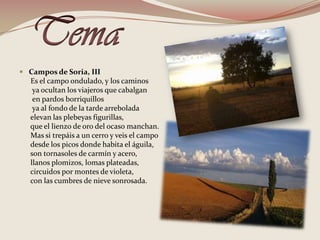 TemaCampos de Soria, III      Es el campo ondulado, y los caminos       ya ocultan los viajeros que cabalgan        en pardos borriquillos        ya al fondo de la tarde arrebolada       elevan las plebeyas figurillas,       que el lienzo de oro del ocaso manchan.      Mas si trepáis a un cerro y veis el campo                  desde los picos donde habita el águila,       son tornasoles de carmín y acero,       llanos plomizos, lomas plateadas,      circuidos por montes de violeta,      con las cumbres de nieve sonrosada. 
