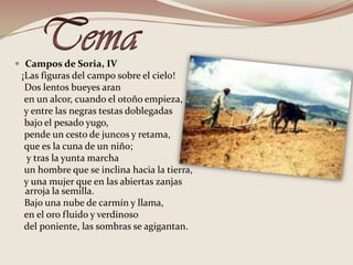 TemaCampos de Soria, IV   ¡Las figuras del campo sobre el cielo!    Dos lentos bueyes aran    en un alcor, cuando el otoño empieza,     y entre las negras testas doblegadas    bajo el pesado yugo,    pende un cesto de juncos y retama,     que es la cuna de un niño;     y tras la yunta marcha    un hombre que se inclina hacia la tierra,    y una mujer que en las abiertas zanjas arroja la semilla.    Bajo una nube de carmín y llama,    en el oro fluido y verdinoso     del poniente, las sombras se agigantan. 
