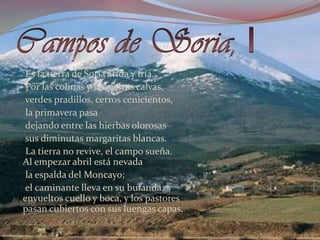 Campos de Soria, IEs la tierra de Soria árida y fría.     Por las colinas y las sierras calvas,      verdes pradillos, cerros cenicientos,     la primavera pasa      dejando entre las hierbas olorosas      sus diminutas margaritas blancas.      La tierra no revive, el campo sueña.       Al empezar abril está nevada      la espalda del Moncayo;      el caminante lleva en su bufanda. envueltos cuello y boca, y los pastores pasan cubiertos con sus luengas capas. 