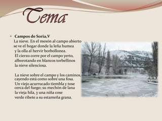 TemaCampos de Soria,V    La nieve. En el mesón al campo abierto    se ve el hogar donde la leña humea     y la olla al hervir borbollonea.      El cierzo corre por el campo yerto,     alborotando en blancos torbellinos     la nieve silenciosa.      La nieve sobre el campo y los caminos, cayendo está como sobre una fosa.      Un viejo acurrucado tiembla y tose cerca del fuego; su mechón de lana      la vieja hila, y una niña cose      verde ribete a su estameña grana. 