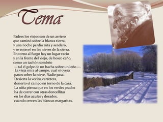 Tema    Padres los viejos son de un arriero    que caminó sobre la blanca tierra,    y una noche perdió ruta y sendero,    y se enterró en las nieves de la sierra.    En torno al fuego hay un lugar vacío     y en la frente del viejo, de hosco ceño,     como un tachón sombrío     —tal el golpe de un hacha sobre un leño—. La vieja mira al campo, cual si oyera      pasos sobre la nieve. Nadie pasa.      Desierta la vecina carretera,      desierto el campo en torno de la casa.      La niña piensa que en los verdes prados      ha de correr con otras doncellitas      en los días azules y dorados,      cuando crecen las blancas margaritas. 