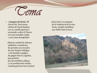 TemaCampos de Soria, VI    ¡Soria fría, Soria pura,     cabeza de Extremadura,     con su castillo guerrero     arruinado, sobre el Duero;     con sus murallas roídas      y sus casas denegridas!    ¡Muerta ciudad de señores     soldados o cazadores;     de portales con escudos     de cien linajes hidalgos,      y de famélicos galgos,     de galgos flacos y agudos,     que pululan    por las sórdidas callejas,    y a la medianoche ululan,     cuando graznan las cornejas!   ¡Soria fría! La campana    de la Audiencia da la una.    Soria, ciudad castellana   ¡tan bella! bajo la luna