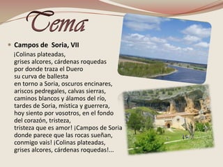 TemaCampos de  Soria, VII    ¡Colinas plateadas,grises alcores, cárdenas roquedaspor donde traza el Duerosu curva de ballestaen torno a Soria, oscuros encinares,ariscos pedregales, calvas sierras, caminos blancos y álamos del río,tardes de Soria, mística y guerrera,hoy siento por vosotros, en el fondodel corazón, tristeza,tristeza que es amor! ¡Campos de Soriadonde parece que las rocas sueñan,conmigo vais! ¡Colinas plateadas,grises alcores, cárdenas roquedas!...