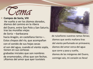 TemaCampos de Soria, VIII     He vuelto a ver los álamos dorados, álamos del camino en la ribera     del Duero, entre San Polo y San Saturio, tras las murallas viejas    de Soria —barbacana    hacia Aragón, en castellana tierra—.     Estos chopos del río, que acompañan     con el sonido de sus hojas secas     el son del agua, cuando el viento sopla, tienen en sus cortezas     grabadas iniciales que son nombres     de enamorados, cifras que son fechas. ¡Álamos del amor que ayer tuvisteis de ruiseñores vuestras ramas llenas;   álamos que seréis mañana liras   del viento perfumado en primavera;  álamos del amor cerca del agua   que corre y pasa y sueña,   álamos de las márgenes del Duero,   conmigo vais, mi corazón os lleva! 