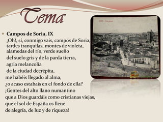 TemaCampos de Soria, IX    ¡Oh!, sí, conmigo vais, campos de Soria, tardes tranquilas, montes de violeta, alamedas del río, verde sueño    del suelo gris y de la parda tierra,     agria melancolía    de la ciudad decrépita,   me habéis llegado al alma,   ¿o acaso estabais en el fondo de ella?    ¡Gentes del alto llano numantino    que a Dios guardáis como cristianas viejas,   que el sol de España os llene   de alegría, de luz y de riqueza!