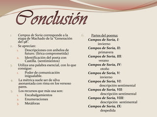 Conclusión Campos de Soria corresponde a la etapa de Machado de la “Generación del 98”.Se aprecian: Descripciones con anhelos de futuro. (lírica comprometida)Identificación del poeta con Castilla. (sentimientos) Utiliza una palabra esencial, con lo que consigue:Poder de comunicación inigualable.La métrica suele ser de silva asonantada con rima en los versoso pares.Los recursos que más usa son:EncabalgamientosEnumeraciones Metáforas 6.       Partes del poema:Campos de Soria, I:       invierno Campos de Soria, II:    primaveraCampos de Soria, III:               veranoCampos de Soria, IV:  otoñoCampos de Soria, V:    inviernoCampos de Soria, VI:      descripción sentimentalCampos de Soria, VII:   descripción sentimentalCampos de Soria, VIII:   descripción  sentimentalCampos de Soria, IX:  despedida