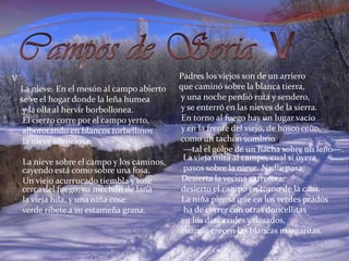 Campos de Soria, VPadres los viejos son de un arriero   que caminó sobre la blanca tierra,    y una noche perdió ruta y sendero,    y se enterró en las nieves de la sierra.    En torno al fuego hay un lugar vacío     y en la frente del viejo, de hosco ceño,     como un tachón sombrío     —tal el golpe de un hacha sobre un leño—. La vieja mira al campo, cual si oyera      pasos sobre la nieve. Nadie pasa.     Desierta la vecina carretera,     desierto el campo en torno de la casa.     La niña piensa que en los verdes prados      ha de correr con otras doncellitas     en los días azules y dorados,     cuando crecen las blancas margaritas. V     La nieve. En el mesón al campo abierto    se ve el hogar donde la leña humea     y la olla al hervir borbollonea.      El cierzo corre por el campo yerto,     alborotando en blancos torbellinos     la nieve silenciosa.      La nieve sobre el campo y los caminos, cayendo está como sobre una fosa.      Un viejo acurrucado tiembla y tose cerca del fuego; su mechón de lana      la vieja hila, y una niña cose      verde ribete a su estameña grana. 