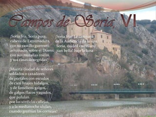 Campos de Soria, VI    ¡Soria fría, Soria pura,     cabeza de Extremadura,     con su castillo guerrero     arruinado, sobre el Duero;     con sus murallas roídas     y sus casas denegridas!    ¡Muerta ciudad de señores    soldados o cazadores;    de portales con escudos    de cien linajes hidalgos,     y de famélicos galgos,    de galgos flacos y agudos,    que pululan   por las sórdidas callejas,   y a la medianoche ululan,    cuando graznan las cornejas! ¡Soria fría! La campana     de la Audiencia da la una.      Soria, ciudad castellana     ¡tan bella! bajo la luna