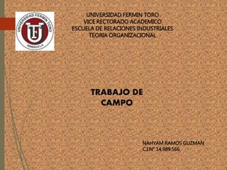 UNIVERSIDAD FERMIN TORO
VICE RECTORADO ACADEMICO
ESCUELA DE RELACIONES INDUSTRIALES
TEORIA ORGANIZACIONAL
TRABAJO DE
CAMPO
NAHYAM RAMOS GUZMAN
C.I.N° 14.989.566
 