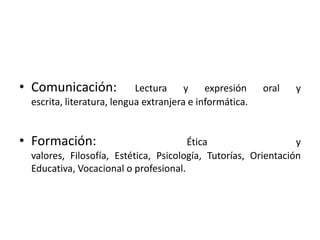 Comunicación: Lectura y expresión oral y escrita, literatura, lengua extranjera e informática.Formación: Ética y valores, Filosofía, Estética, Psicología, Tutorías, Orientación Educativa, Vocacional o profesional.