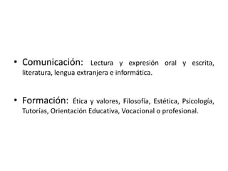 Comunicación: Lectura y expresión oral y escrita, literatura, lengua extranjera e informática.Formación: Ética y valores, Filosofía, Estética, Psicología, Tutorías, Orientación Educativa, Vocacional o profesional.