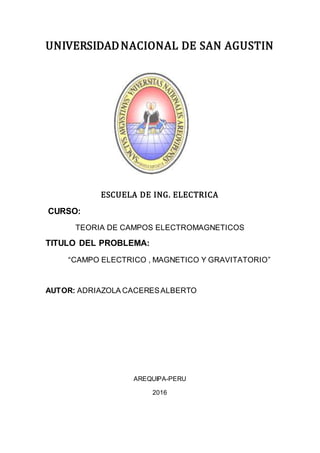 UNIVERSIDADNACIONAL DE SAN AGUSTIN
ESCUELA DE ING. ELECTRICA
CURSO:
TEORIA DE CAMPOS ELECTROMAGNETICOS
TITULO DEL PROBLEMA:
“CAMPO ELECTRICO , MAGNETICO Y GRAVITATORIO”
AUTOR: ADRIAZOLA CACERESALBERTO
AREQUIPA-PERU
2016
 