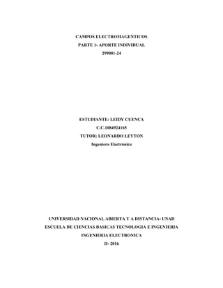 CAMPOS ELECTROMAGENTICOS
PARTE 1- APORTE INDIVIDUAL
299001-24
ESTUDIANTE: LEIDY CUENCA
C.C.1084924165
TUTOR: LEONARDO LEYTON
Ingeniero Electrónico
UNIVERSIDAD NACIONAL ABIERTA Y A DISTANCIA- UNAD
ESCUELA DE CIENCIAS BASICAS TECNOLOGIA E INGENIERIA
INGENIERIA ELECTRONICA
II- 2016
 