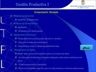 Objetivo fundamental. Aumentar  el rendimiento. Modelos de Computación. Aplicación Computación de grano grueso Paralelismo funcional. Tareas diferentes que se pueden ejecutar en  paralelo. Inherente en todas las aplicaciones. Generalmente tienen un grado de paralelismo bajo. Paralelismo de datos. Misma  tarea se ejecuta en paralelo sobre un conjunto de datos. Se tiene réplicas del mismo programa trabajando sobre partes distintas de los datos. Control centralizado o distribuido. Grado de paralelismo muy alto, pero no está presente en todas las aplicaciones. Menú  
