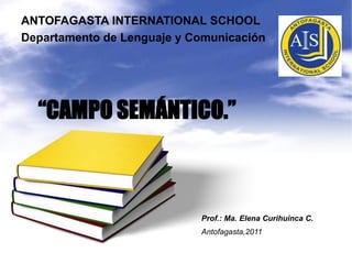 ANTOFAGASTA INTERNATIONAL SCHOOL Departamento de Lenguaje y Comunicación “CAMPO SEMÁNTICO.” Prof.: Ma. Elena CurihuincaC. Antofagasta,2011 