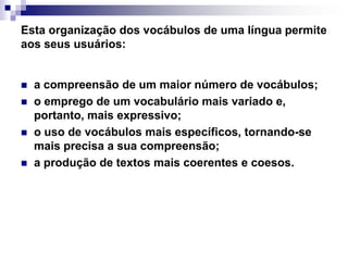 Esta organização dos vocábulos de uma língua permite aos seus usuários: a compreensão de um maior número de vocábulos;o emprego de um vocabulário mais variado e, portanto, mais expressivo; o uso de vocábulos mais específicos, tornando-se mais precisa a sua compreensão; a produção de textos mais coerentes e coesos. 