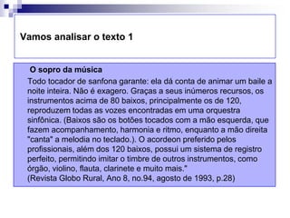  Vamos analisar o texto 1O sopro da música     Todo tocador de sanfona garante: ela dá conta de animar um baile a noite inteira. Não é exagero. Graças a seus inúmeros recursos, os instrumentos acima de 80 baixos, principalmente os de 120, reproduzem todas as vozes encontradas em uma orquestra sinfônica. (Baixos são os botões tocados com a mão esquerda, que fazem acompanhamento, harmonia e ritmo, enquanto a mão direita "canta" a melodia no teclado.). O acordeon preferido pelos profissionais, além dos 120 baixos, possui um sistema de registro perfeito, permitindo imitar o timbre de outros instrumentos, como órgão, violino, flauta, clarinete e muito mais." (Revista Globo Rural, Ano 8, no.94, agosto de 1993, p.28)