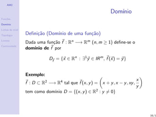 AM2

                                                             Dom´
                                                                ınio
Fun¸˜es
   co

Dom´
   ınio

Linhas de n´
           ıvel

Topologia         Deﬁni¸˜o (Dom´ de uma fun¸˜o)
                       ca      ınio        ca
Limites
                  Dada uma fun¸˜o f : Rn −→ Rm (n, m ≥ 1) deﬁne-se o
                                ca
Continuidade
                  dom´ınio de f por

                             Df = {x ∈ Rn : ∃1 y ∈ IR m , f (x) = y }


                  Exemplo:
                                                                                x
                  f : D ⊂ R2 −→ R4 tal que f (x, y ) =   x + y , x − y , xy ,
                                                                                y
                  tem como dom´ D = {(x, y ) ∈ R2 : y = 0}
                              ınio



                                                                                    16/1
 