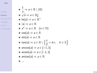 AM2

                  1
                    ⇒ a ∈ R  {0}
Fun¸˜es
   co             a
                  √
Dom´
   ınio             a ⇒ a ∈ R+
                             0
Linhas de n´
           ıvel
                  ln(a) ⇒ a ∈ R+
Topologia

Limites
                  |a| ⇒ a ∈ R
Continuidade      an ⇒ a ∈ R (n ∈ N)
                  cos(a) ⇒ a ∈ R
                  sin(a) ⇒ a ∈ R
                                    π
                  tan(a) ⇒ a ∈ R      + kπ,   k ∈Z
                                    2
                  arccos(a) ⇒ a ∈ [−1, 1]
                  arcsin(a) ⇒ a ∈ [−1, 1]
                  arctan(a) ⇒ a ∈ R
                  ...


                                                      17/1
 