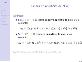 AM2

                                           Linhas e Superf´
                                                          ıcies de N´
                                                                    ıvel
Fun¸˜es
   co

Dom´
   ınio

Linhas de n´
           ıvel   Deﬁni¸˜o
                       ca
Topologia
                        Seja f : R2 −→ R chama-se curva ou linha de n´ k ao
                                                                     ıvel
Limites

Continuidade
                        conjunto:

                           Nk = {(x, y ) ∈ R2 : k = f (x, y ), (x, y ) ∈ Df } (k ∈ Df )

                        Se f : R3 −→ R chama-se superf´ de n´ k ao
                                                      ıcie  ıvel
                        conjunto:

                        Nk = {(x, y , z) ∈ R3 : k = f (x, y , z), (x, y , z) ∈ Df } (k ∈ Df )


                  http://www.flashandmath.com/mathlets/multicalc/contours/index.html




                                                                                          19/1
 