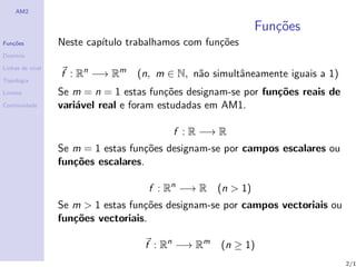 AM2

                                                             Fun¸oes
                                                                c˜
Fun¸˜es
   co             Neste cap´
                           ıtulo trabalhamos com fun¸˜es
                                                    co
Dom´
   ınio

Linhas de n´
           ıvel
                  f : Rn −→ Rm    (n, m ∈ N, n˜o simultˆneamente iguais a 1)
                                              a        a
Topologia

Limites           Se m = n = 1 estas fun¸˜es designam-se por fun¸˜es reais de
                                         co                     co
Continuidade      vari´vel real e foram estudadas em AM1.
                      a

                                          f : R −→ R
                  Se m = 1 estas fun¸˜es designam-se por campos escalares ou
                                    co
                  fun¸˜es escalares.
                     co

                                     f : Rn −→ R   (n > 1)
                  Se m > 1 estas fun¸˜es designam-se por campos vectoriais ou
                                    co
                  fun¸˜es vectoriais.
                     co

                                    f : Rn −→ Rm    (n ≥ 1)
                                                                                2/1
 