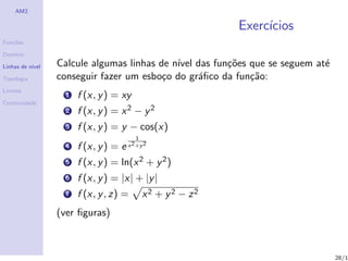 AM2

                                                             Exerc´
                                                                  ıcios
Fun¸˜es
   co

Dom´
   ınio

Linhas de n´
           ıvel   Calcule algumas linhas de n´ das fun¸˜es que se seguem at´
                                             ıvel      co                  e
Topologia         conseguir fazer um esbo¸o do gr´ﬁco da fun¸˜o:
                                          c       a         ca
Limites
                    1   f (x, y ) = xy
Continuidade
                    2   f (x, y ) = x 2 − y 2
                    3   f (x, y ) = y − cos(x)
                                          1
                    4   f (x, y ) = e x 2 +y 2
                    5   f (x, y ) = ln(x 2 + y 2 )
                    6   f (x, y ) = |x| + |y |
                    7   f (x, y , z) =        x2 + y2 − z2
                  (ver ﬁguras)



                                                                               28/1
 
