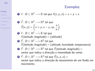 AM2

                                                               Exemplos:
Fun¸˜es
   co

Dom´
   ınio           1   f : D ⊂ R3 −→ R tal que f (x, y , z) = x + y + z
Linhas de n´
           ıvel

Topologia
                  2   f : D ⊂ R2 −→ R4 tal que
Limites
                                                           x
Continuidade          f (x, y ) =   x + y , x − y , xy ,
                                                           y
                  3   f : D ⊂ R2 −→ R tal que
                      f (latitude, longitude) = (altitude)
                  4   f : D ⊂ R2 −→ R3 tal que
                      f (latitude, longitude) = (altitude, humidade, temperatura)
                  5   f : D ⊂ R2 −→ R2 tal que f (latitude, longitude) =
                      vector que indica a direc¸˜o e intensidade do vento
                                               ca
                  6   f : D ⊂ R3 −→ R3 tal que f (x, y , z) =
                      vector que indica a direc¸˜o de escoamento de um ﬂu´ em
                                               ca                        ıdo
                      movimento

                                                                                    3/1
 