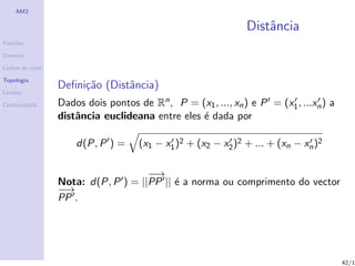 AM2

                                                               Distˆncia
                                                                   a
Fun¸˜es
   co

Dom´
   ınio

Linhas de n´
           ıvel

Topologia
                  Deﬁni¸˜o (Distˆncia)
                       ca       a
Limites

Continuidade      Dados dois pontos de Rn , P = (x1 , ..., xn ) e P = (x1 , ...xn ) a
                  distˆncia euclideana entre eles ´ dada por
                      a                           e

                      d(P, P ) =     (x1 − x1 )2 + (x2 − x2 )2 + ... + (xn − xn )2

                                     −→
                                      −
                  Nota: d(P, P ) = ||PP || ´ a norma ou comprimento do vector
                                           e
                  −→
                   −
                  PP .




                                                                                        42/1
 