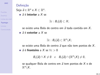 AM2
                  Deﬁni¸˜o
                       ca
                  Seja a ∈ Rn e X ⊂ Rn .
Fun¸˜es
   co

Dom´
   ınio               a ´ interior a X se
                        e
Linhas de n´
           ıvel

Topologia
                                              ∃ε : Bε (a) ⊂ X ;
Limites

Continuidade
                      se existe uma Bola de centro em a toda contida em X .
                      a ´ exterior a X se
                        e

                                            ∃ε : Bε (a) ⊂ Rn X ;
                      se existe uma Bola de centro a que n˜o tem pontos de X .
                                                          a
                      a ´ fronteiro a X se ∀ε > 0
                        e

                              Bε (a) ∩ X = ∅ e        Bε (a) ∩ (Rn X ) = ∅,

                      se qualquer Bola de centro em a tem pontos de X e de
                      Rn X .

                                                                                 45/1
 