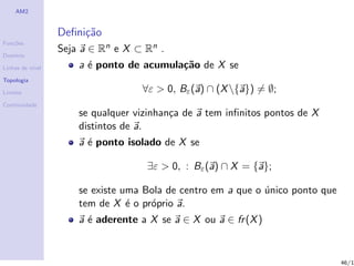 AM2


                  Deﬁni¸˜o
                       ca
Fun¸˜es
   co
                  Seja a ∈ Rn e X ⊂ Rn .
Dom´
   ınio

Linhas de n´
           ıvel       a ´ ponto de acumula¸˜o de X se
                        e                 ca
Topologia

Limites                            ∀ε > 0, Bε (a) ∩ (X {a}) = ∅;
Continuidade
                      se qualquer vizinhan¸a de a tem inﬁnitos pontos de X
                                          c
                      distintos de a.
                      a ´ ponto isolado de X se
                        e

                                    ∃ε > 0, : Bε (a) ∩ X = {a};

                      se existe uma Bola de centro em a que o unico ponto que
                                                              ´
                      tem de X ´ o pr´prio a.
                                 e   o
                      a ´ aderente a X se a ∈ X ou a ∈ fr (X )
                        e


                                                                                46/1
 