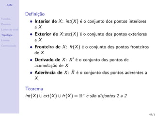 AM2


                  Deﬁni¸˜o
                       ca
Fun¸˜es
   co
                      Interior de X : int(X ) ´ o conjunto dos pontos interiores
                                              e
Dom´
   ınio

Linhas de n´
           ıvel
                      aX
Topologia             Exterior de X :ext(X ) ´ o conjunto dos pontos exteriores
                                             e
Limites               aX
Continuidade
                      Fronteira de X : fr (X ) ´ o conjunto dos pontos fronteiros
                                               e
                      de X
                      Derivado de X : X ´ o conjunto dos pontos de
                                         e
                      acumula¸˜o de X
                             ca
                                       ¯ e
                      Aderˆncia de X : X ´ o conjunto dos pontos aderentes a
                          e
                      X

                  Teorema
                  int(X ) ∪ ext(X ) ∪ fr (X ) = Rn e s˜o disjuntos 2 a 2
                                                      a


                                                                                    47/1
 