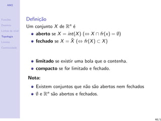 AM2




Fun¸˜es
   co             Deﬁni¸˜o
                       ca
Dom´
   ınio
                  Um conjunto X de Rn ´
                                      e
Linhas de n´
           ıvel

Topologia
                      aberto se X = int(X ) (⇔ X ∩ fr (x) = ∅)
Limites
                                      ¯
                      fechado se X = X (⇔ fr (X ) ⊂ X )
Continuidade




                      limitado se existir uma bola que o contenha.
                      compacto se for limitado e fechado.
                  Nota:
                      Existem conjuntos que n˜o s˜o abertos nem fechados
                                             a a
                      ∅ e Rn s˜o abertos e fechados.
                              a




                                                                           48/1
 
