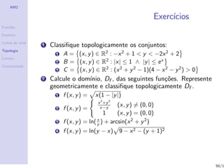 AM2

                                                               Exerc´
                                                                    ıcios
Fun¸˜es
   co

Dom´
   ınio

Linhas de n´
           ıvel
                  1   Classiﬁque topologicamente os conjuntos:
Topologia
                        1 A = (x, y ) ∈ R2 : −x 2 + 1 < y < −2x 2 + 2
Limites
                        2 B = (x, y ) ∈ R2 : |x| ≤ 1 ∧ |y | ≤ e x
Continuidade
                        3 C = (x, y ) ∈ R2 : (x 2 + y 2 − 1)(4 − x 2 − y 2 ) > 0
                  2   Calcule o dom´
                                   ınio, Df , das seguintes fun¸˜es. Represente
                                                               co
                      geometricamente e classiﬁque topologicamente Df .
                        1   f (x, y ) =   x(1 − |y |)
                                           x 2 +y 2
                                                   (x, y ) = (0, 0)
                        2   f (x, y ) =     x−y
                                             1     (x, y ) = (0, 0)
                                          x
                        3 f (x, y ) = ln( y ) + arcsin(x 2 + y 2 )
                        4 f (x, y ) = ln(y − x) 9 − x 2 − (y + 1)2




                                                                                   50/1
 