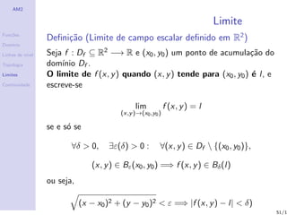 AM2

                                                                            Limite
Fun¸˜es
   co
                  Deﬁni¸˜o (Limite de campo escalar deﬁnido em R2 )
                       ca
Dom´
   ınio

Linhas de n´
           ıvel   Seja f : Df ⊆ R2 −→ R e (x0 , y0 ) um ponto de acumula¸˜o do
                                                                             ca
Topologia         dom´ Df .
                      ınio
Limites           O limite de f (x, y ) quando (x, y ) tende para (x0 , y0 ) ´ l, e
                                                                             e
Continuidade      escreve-se

                                              lim           f (x, y ) = l
                                         (x,y )→(x0 ,y0 )

                  se e s´ se
                        o

                         ∀δ > 0,     ∃ε(δ) > 0 :        ∀(x, y ) ∈ Df  {(x0 , y0 )},

                                (x, y ) ∈ Bε (x0 , y0 ) =⇒ f (x, y ) ∈ Bδ (l)
                  ou seja,

                             (x − x0 )2 + (y − y0 )2 < ε =⇒ |f (x, y ) − l| < δ)
                                                                                        51/1
 