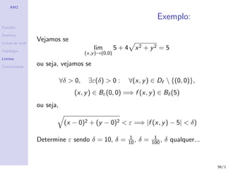 AM2

                                                                          Exemplo:
Fun¸˜es
   co

Dom´
   ınio

Linhas de n´
           ıvel
                  Vejamos se
Topologia
                                           lim        5+4      x2 + y2 = 5
                                       (x,y )→(0,0)
Limites

Continuidade
                  ou seja, vejamos se

                             ∀δ > 0,    ∃ε(δ) > 0 :         ∀(x, y ) ∈ Df  {(0, 0)},
                                  (x, y ) ∈ Bε (0, 0) =⇒ f (x, y ) ∈ Bδ (5)
                  ou seja,

                              (x − 0)2 + (y − 0)2 < ε =⇒ |f (x, y ) − 5| < δ)

                                                            1            1
                  Determine ε sendo δ = 10, δ =             10 ,   δ=   100 ,   δ qualquer...


                                                                                                56/1
 