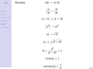 AM2           Revis˜es:
                       o        |ab| = |a| |b|

                                   a   |a|
Fun¸˜es
   co                                =
Dom´
   ınio
                                   b   |b|
Linhas de n´
           ıvel
                              |a + b| ≤ |a| + |b|
Topologia

Limites

Continuidade                      ab = |a|b
                                          √
                                  |a| =       a2

                               |a| ≤      a2 + b 2

                                        a2
                              0≤             ≤1
                                   a2   + b2

                                 | sin(a)| ≤ 1

                                                   π
                               | arctan(a)| ≤
                                                   2   57/1
 