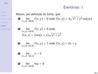 AM2

                                                                Exerc´
                                                                     ıcios: I
Fun¸˜es
   co

Dom´
   ınio
                  Mostre, por deﬁni¸˜o de limite, que:
                                   ca
Linhas de n´
           ıvel     1       lim        f (x, y ) = 0 onde f (x, y ) = 3 x 2 + y 2 cos(xy )
                        (x,y )→(0,0)
Topologia

Limites

Continuidade        2       lim        f (x, y ) = 0 onde
                        (x,y )→(0,0)
                        f (x, y ) = 2 sin(x + y ) x 2 + y 2

                    3       lim        f (x, y ) = 7 onde f (x, y ) = 2x + y
                        (x,y )→(2,3)


                    4       lim        x =2
                        (x,y )→(2,1)


                    5       lim        4xy = 0
                        (x,y )→(0,0)


                                                                                             58/1
 