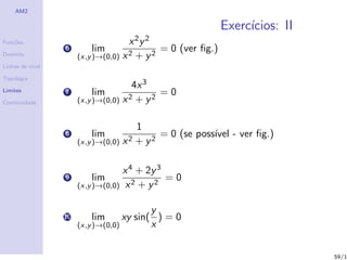 AM2

                                                                Exerc´
                                                                     ıcios: II
Fun¸˜es
   co                                  x 2y 2
                  6        lim                  = 0 (ver ﬁg.)
Dom´
   ınio                (x,y )→(0,0)   x2 + y2
Linhas de n´
           ıvel

Topologia
                                       4x 3
Limites           7        lim               =0
Continuidade           (x,y )→(0,0) x 2 + y2

                                          1
                  8        lim                 = 0 (se poss´ - ver ﬁg.)
                                                           ıvel
                       (x,y )→(0,0) x 2   + y2

                                    x 4 + 2y 3
                  9        lim                 =0
                       (x,y )→(0,0) x 2 + y 2


                                           y
                  10       lim      xy sin( ) = 0
                       (x,y )→(0,0)        x


                                                                                 59/1
 