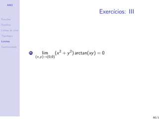 AM2

                                                               Exerc´
                                                                    ıcios: III
Fun¸˜es
   co

Dom´
   ınio

Linhas de n´
           ıvel

Topologia

Limites

Continuidade

                  11       lim        (x 2 + y 2 ) arctan(xy ) = 0
                       (x,y )→(0,0)




                                                                                 60/1
 
