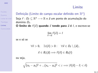 AM2

                                                                      Limite
Fun¸˜es
   co

Dom´
   ınio
                  Deﬁni¸˜o (Limite de campo escalar deﬁnido em Rn )
                       ca
Linhas de n´
           ıvel   Seja f : Df ⊆ Rn −→ R e a um ponto de acumula¸˜o do
                                                                 ca
Topologia         dom´ Df .
                      ınio
Limites           O limite de f (x) quando x tende para a ´ l, e escreve-se
                                                          e
Continuidade

                                               lim f (x) = l
                                               x→a

                  se e s´ se
                        o

                                 ∀δ > 0,   ∃ε(δ) > 0 :    ∀x ∈ Df  {a},

                                       x ∈ Bε (a) =⇒ f (x) ∈ Bδ (l)
                  ou seja,

                             (x1 − a1 )2 + ...(xn − an )2 < ε =⇒ |f (x) − l| < δ)

                                                                                    61/1
 