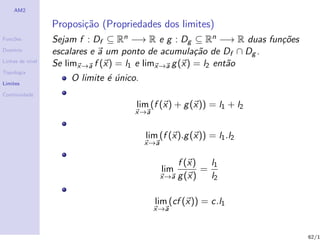 AM2

                  Proposi¸˜o (Propriedades dos limites)
                         ca
Fun¸˜es
   co             Sejam f : Df ⊆ Rn −→ R e g : Dg ⊆ Rn −→ R duas fun¸˜es
                                                                    co
Dom´
   ınio           escalares e a um ponto de acumula¸˜o de Df ∩ Dg .
                                                      ca
Linhas de n´
           ıvel
                  Se limx→a f (x) = l1 e limx→a g (x) = l2 ent˜o
                                                              a
Topologia

Limites
                      O limite ´ unico.
                               e´
Continuidade

                                      lim (f (x) + g (x)) = l1 + l2
                                      x→a


                                          lim (f (x).g (x)) = l1 .l2
                                          x→a

                                                    f (x)   l1
                                                lim       =
                                                x→a g (x)   l2

                                            lim (cf (x)) = c.l1
                                            x→a


                                                                           62/1
 