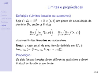 AM2

                                            Limites e propriedades
Fun¸˜es
   co

Dom´
   ınio
                  Deﬁni¸˜o (Limites iterados ou sucessivos)
                       ca
Linhas de n´
           ıvel

Topologia         Seja f : Df ⊂ R2 −→ R e (a, b) um ponto de acumula¸˜o do
                                                                    ca
Limites           dom´ Df , ent˜o os limites
                      ınio       a
Continuidade

                             lim    lim f (x, y ) ,   lim    lim f (x, y )
                             x→a   y →b               y →b   x→a

                  dizem-se limites iterados ou sucessivos.
                  Nota: o caso geral, de uma fun¸˜o deﬁnida em Rn , ´
                                                             ca       e
                  limx1 →a1 (· · · (limxn →an f (x1 , · · · , xn ))).

                  Proposi¸˜o
                         ca
                  Se dois limites iterados forem diferentes (existirem e forem
                  ﬁnitos) ent˜o n˜o existe limite.
                             a a

                                                                                 69/1
 