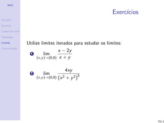 AM2

                                                              Exerc´
                                                                   ıcios
Fun¸˜es
   co

Dom´
   ınio

Linhas de n´
           ıvel

Topologia

Limites           Utilize limites iterados para estudar os limites:
Continuidade
                                     x − 2y
                   1         lim
                        (x,y )→(0,0) x + y


                                            4xy
                    2       lim
                        (x,y )→(0,0) (x 2   + y 2 )5




                                                                           70/1
 