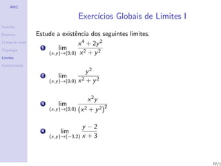 AM2

                                       Exerc´
                                            ıcios Globais de Limites I
Fun¸˜es
   co

Dom´
   ınio           Estude a existˆncia dos seguintes limites.
                                 e
Linhas de n´
           ıvel                    x 4 + 2y 2
Topologia
                    1      lim
                      (x,y )→(0,0) x 2 + y 2
Limites

Continuidade
                                           y2
                    2       lim
                        (x,y )→(0,0) x 2   + y2

                                           x 2y
                    3       lim
                        (x,y )→(0,0)   (x 2 + y 2 )2

                                      y −2
                    4        lim
                        (x,y )→(−3,2) x + 3




                                                                         72/1
 