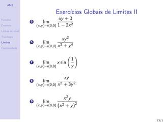 AM2

                                 Exerc´
                                      ıcios Globais de Limites II
Fun¸˜es
   co                                xy + 3
                  5       lim
Dom´
   ınio               (x,y )→(0,0)   1 − 2x 2
Linhas de n´
           ıvel

Topologia
                                      xy 2
Limites           6       lim
                      (x,y )→(0,0) x 2 + y 4
Continuidade



                                               1
                  7       lim        x sin
                      (x,y )→(0,0)             y

                                         xy
                  8       lim
                      (x,y )→(0,0)   x 2 + 3y 2

                                        x 2y
                  9       lim
                      (x,y )→(0,0)   (x 2 + y )2

                                                                    73/1
 