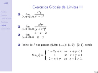 AM2

                                 Exerc´
                                      ıcios Globais de Limites III
Fun¸˜es
   co
                                       x 4y
Dom´
   ınio
                  10       lim
                       (x,y )→(0,0) y 3 − x 6
Linhas de n´
           ıvel

Topologia

Limites                                x 2y
                  11       lim
Continuidade           (x,y )→(0,0) (y + x 2 )2
                                    x +y −2
                  12        lim
                       (x,y )→(1,1)   x −y

                  13   limite de f nos pontos (0, 0); (1, 1); (1, 0); (0, 1), sendo
                                           
                                            1 − 2y + x se x + y < 1
                               f (x, y ) =        1        se x + y = 1
                                              2 − x + y se x + 1 > 1.
                                           




                                                                                      74/1
 