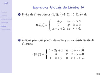 AM2

                               Exerc´
                                    ıcios Globais de Limites IV
Fun¸˜es
   co

Dom´
   ınio
                  14   limite de f nos pontos (1, 1); (−1, 0); (0, 2), sendo
Linhas de n´
           ıvel                               
Topologia                                      x +y       se x > 0
Limites                           f (x, y ) =       2      se x = 0
                                                x − y + 2 se x < 0.
                                              
Continuidade




                  15   indique para que pontos da recta    y = −x existe limite de
                       f , sendo
                                            
                                             1 − 2y + x   se x + y < 0
                                f (x, y ) =        4       se x + y = 0
                                               6−x +y      se x + 1 > 0.
                                            




                                                                                     75/1
 